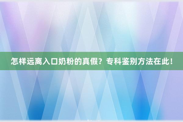 怎样远离入口奶粉的真假？专科鉴别方法在此！